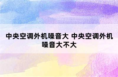 中央空调外机噪音大 中央空调外机噪音大不大